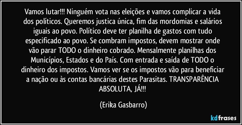 Vamos lutar!!! Ninguém vota nas eleições e vamos complicar a vida dos políticos. Queremos justica única, fim das mordomias e salários iguais ao povo. Político deve ter planilha de gastos com tudo especificado ao povo. Se combram impostos, devem mostrar onde vão parar TODO o dinheiro cobrado. Mensalmente planilhas dos Municípios, Estados e do País. Com entrada e saída de TODO o dinheiro dos impostos. Vamos ver se os impostos vão para beneficiar a nação ou às  contas bancárias destes Parasitas. TRANSPARÊNCIA ABSOLUTA, JÁ!!! (Erika Gasbarro)