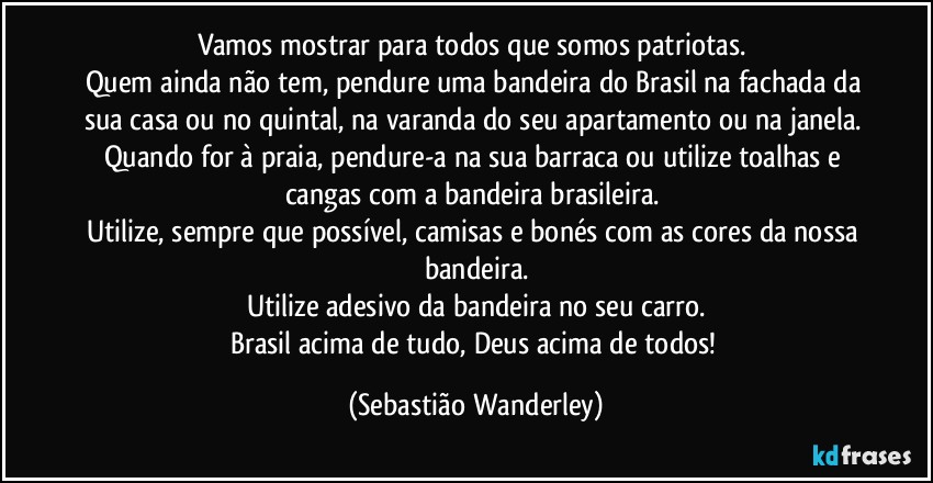 Vamos mostrar para todos que somos patriotas. 
Quem ainda não tem, pendure uma bandeira do Brasil na fachada da sua casa ou no quintal, na varanda do seu apartamento ou na janela. 
Quando for à praia, pendure-a na sua barraca ou utilize toalhas e cangas com a bandeira brasileira. 
Utilize, sempre que possível, camisas e bonés com as cores da nossa bandeira.
Utilize adesivo da bandeira no seu carro.
Brasil acima de tudo, Deus acima de todos! (Sebastião Wanderley)