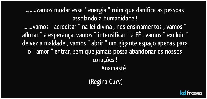 ...vamos  mudar essa  " energia "   ruim que  danifica  as pessoas   assolando   a   humanidade ! 
...vamos " acreditar " na lei divina , nos ensinamentos , vamos "  aflorar "  a esperança, vamos  " intensificar " a FÉ , vamos  " excluir "  de vez a  maldade , vamos  " abrir " um gigante  espaço apenas para o  " amor "  entrar, sem que  jamais  possa  abandonar os   nossos corações ! 
                                         #namasté (Regina Cury)