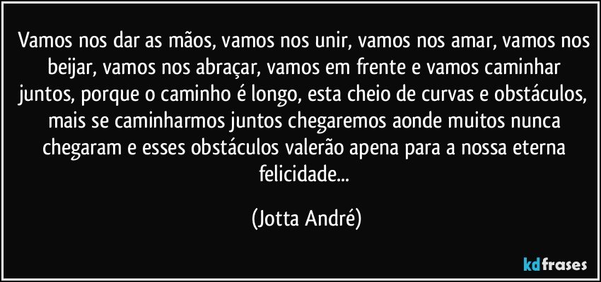 Vamos nos dar as mãos, vamos nos unir, vamos nos amar, vamos nos beijar, vamos nos abraçar, vamos em frente e vamos caminhar juntos, porque o caminho é longo, esta cheio de curvas e obstáculos, mais se caminharmos juntos chegaremos aonde muitos nunca chegaram e esses obstáculos valerão apena para a nossa eterna felicidade... (Jotta André)