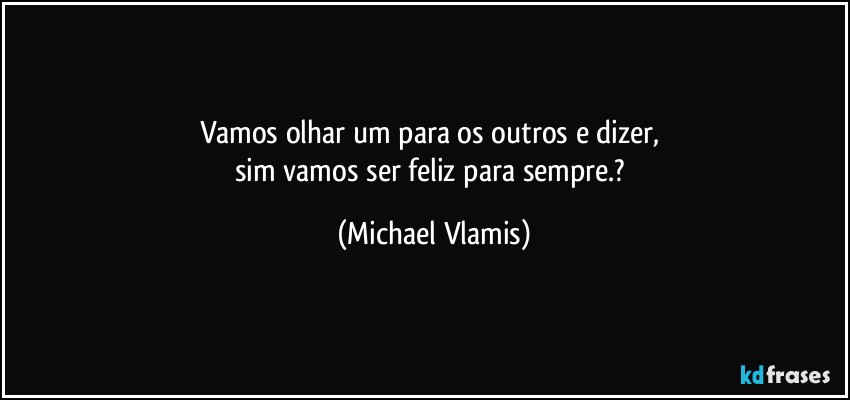 Vamos olhar um para os outros e dizer, 
sim vamos ser feliz para sempre.? (Michael Vlamis)