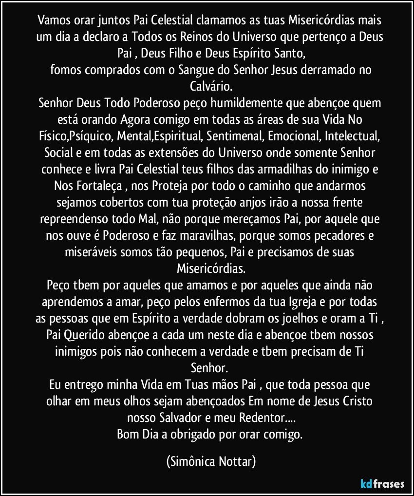 Vamos orar juntos Pai Celestial clamamos as tuas Misericórdias mais um dia a declaro a Todos os Reinos do Universo que pertenço a Deus Pai , Deus Filho e Deus Espírito Santo,
 fomos comprados com o Sangue do Senhor Jesus derramado no Calvário.
Senhor Deus Todo Poderoso peço humildemente que abençoe quem está orando Agora comigo em todas as áreas de sua Vida No Físico,Psíquico, Mental,Espiritual, Sentimenal, Emocional, Intelectual, Social e em todas as extensões do Universo onde somente  Senhor conhece e livra Pai Celestial teus filhos das armadilhas do inimigo e Nos Fortaleça , nos Proteja por todo o caminho que andarmos sejamos cobertos com tua proteção anjos irão a nossa frente repreendenso todo Mal, não porque mereçamos Pai, por aquele que nos ouve é Poderoso e faz maravilhas,  porque somos pecadores e miseráveis somos tão pequenos, Pai e precisamos de suas Misericórdias.
Peço tbem por aqueles que amamos e por aqueles que ainda não aprendemos a amar, peço pelos enfermos da tua Igreja e por todas as pessoas que em Espírito a verdade dobram os joelhos e oram a Ti , Pai Querido abençoe a cada um neste dia e abençoe tbem nossos inimigos pois não conhecem a verdade e  tbem precisam de Ti Senhor. 
Eu entrego minha Vida em Tuas mãos Pai , que toda pessoa que olhar em meus olhos sejam abençoados Em nome de Jesus Cristo nosso Salvador e meu Redentor...
Bom Dia a obrigado por orar comigo. (Simônica Nottar)