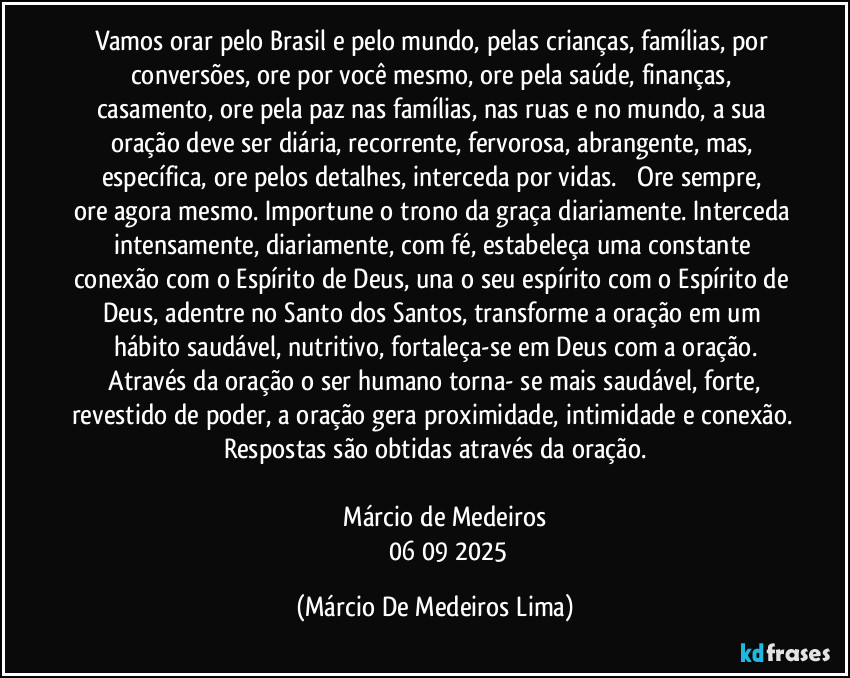Vamos orar pelo Brasil e pelo mundo, pelas crianças, famílias, por conversões,  ore por você mesmo, ore pela saúde, finanças, casamento, ore pela paz nas famílias, nas ruas e no mundo, a sua oração deve ser diária, recorrente, fervorosa, abrangente, mas, específica, ore pelos detalhes, interceda por vidas.         Ore sempre, ore agora mesmo. Importune o trono da graça diariamente. Interceda intensamente, diariamente, com fé, estabeleça uma constante conexão com o Espírito de Deus, una o seu espírito com o Espírito de Deus, adentre no Santo dos Santos, transforme a oração em um hábito saudável, nutritivo, fortaleça-se em Deus com a oração.
    Através da oração o ser humano torna- se mais saudável, forte, revestido de poder, a oração gera proximidade, intimidade e conexão. Respostas são obtidas através da oração.

             Márcio de Medeiros 
                 06/09/2025 (Márcio De Medeiros Lima)