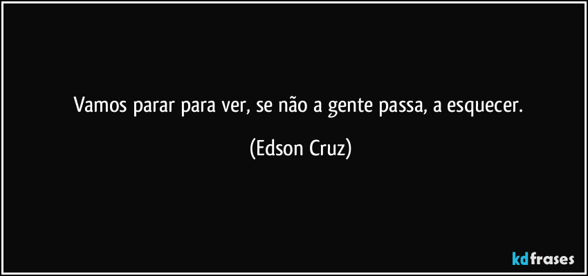 Vamos parar para ver, se não a gente passa, a esquecer. (Edson Cruz)