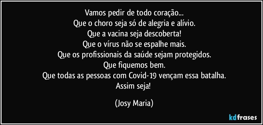 Vamos pedir de todo coração...
Que o choro seja só de alegria e alívio.
Que a vacina seja descoberta!
Que o vírus não se espalhe mais.
Que os profissionais da saúde sejam protegidos.
Que fiquemos bem.
Que todas as pessoas com Covid-19 vençam essa batalha.
Assim seja! (Josy Maria)