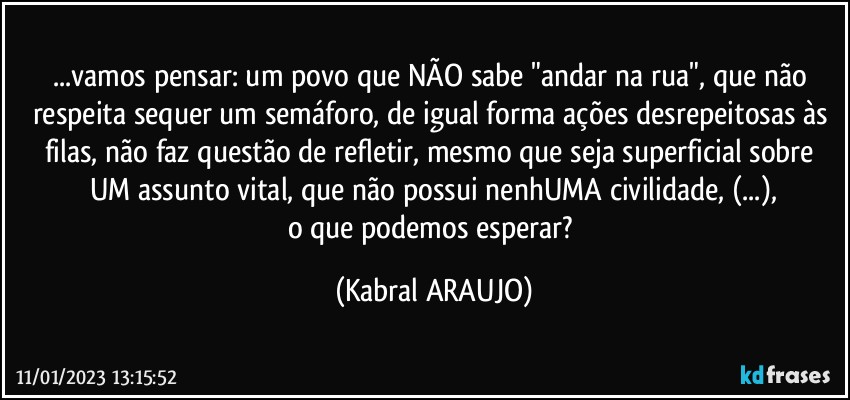 ...vamos pensar: um povo que NÃO sabe "andar na rua", que não respeita sequer um semáforo, de igual forma ações desrepeitosas às filas, não faz questão de refletir, mesmo que seja superficial sobre UM assunto vital, que não possui nenhUMA civilidade, (...),
o que podemos esperar? (KABRAL ARAUJO)