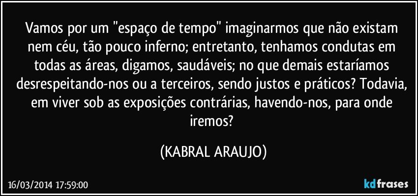 Vamos por um "espaço de tempo" imaginarmos que não existam nem céu, tão pouco inferno; entretanto, tenhamos condutas em todas as áreas, digamos, saudáveis; no que demais estaríamos desrespeitando-nos ou a terceiros, sendo justos e práticos? Todavia, em viver sob as exposições contrárias, havendo-nos, para onde iremos? (KABRAL ARAUJO)