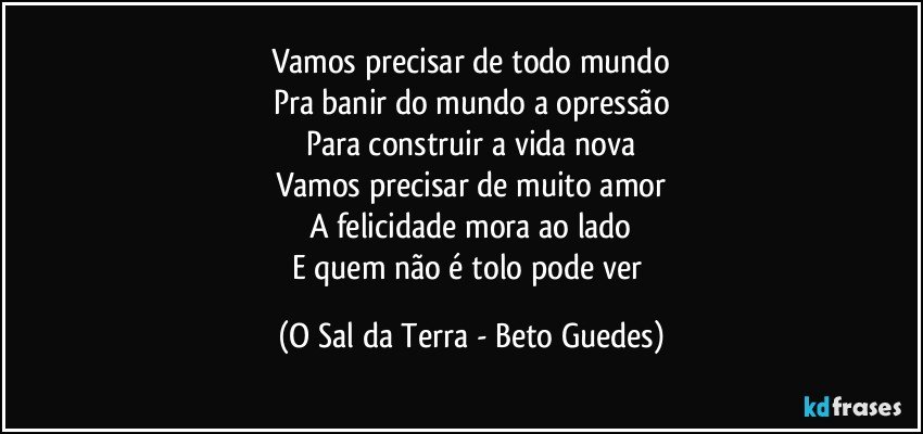 Vamos precisar de todo mundo
Pra banir do mundo a opressão
Para construir a vida nova
Vamos precisar de muito amor
A felicidade mora ao lado
E quem não é tolo pode ver (O Sal da Terra - Beto Guedes)