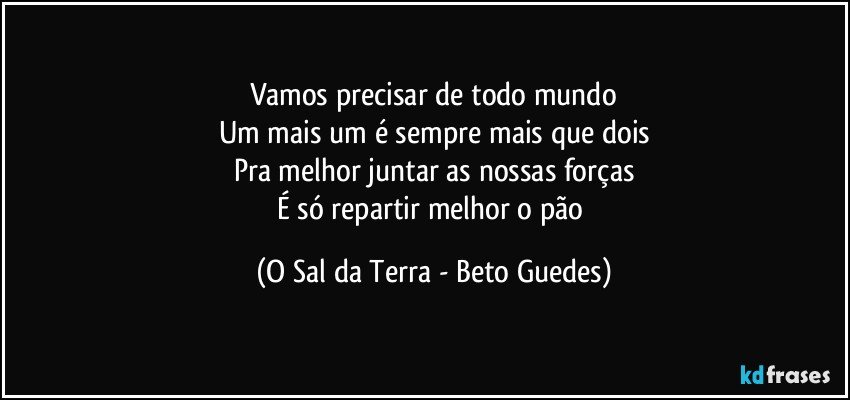 Vamos precisar de todo mundo
Um mais um é sempre mais que dois
Pra melhor juntar as nossas forças
É só repartir melhor o pão (O Sal da Terra - Beto Guedes)