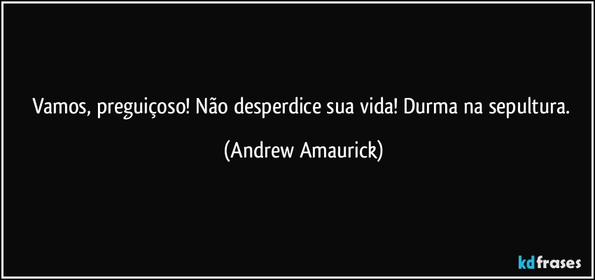 Vamos, preguiçoso! Não desperdice sua vida! Durma na sepultura. (Andrew Amaurick)