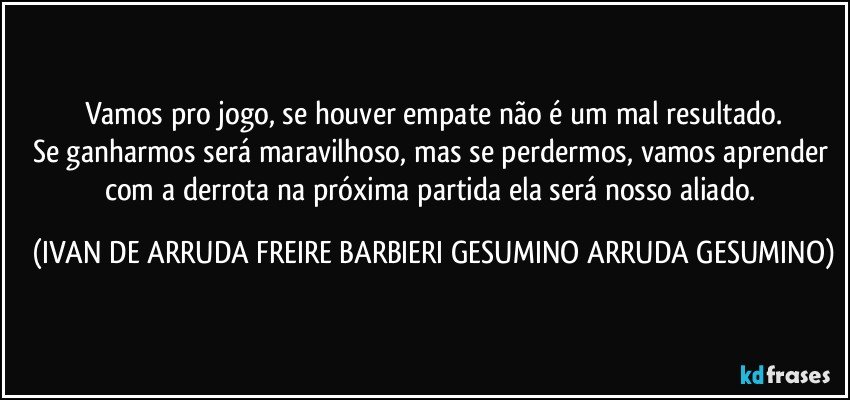 Vamos pro jogo, se houver empate não é um mal resultado.
Se ganharmos será maravilhoso, mas se perdermos, vamos aprender com a derrota na próxima partida ela será nosso aliado. (IVAN DE ARRUDA FREIRE BARBIERI GESUMINO ARRUDA GESUMINO)