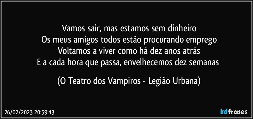 Vamos sair, mas estamos sem dinheiro
Os meus amigos todos estão procurando emprego
Voltamos a viver como há dez anos atrás
E a cada hora que passa, envelhecemos dez semanas (O Teatro dos Vampiros - Legião Urbana)