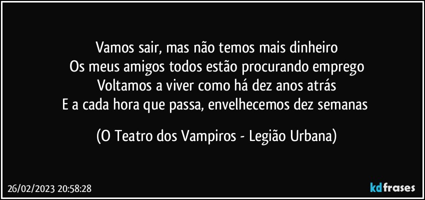 Vamos sair, mas não temos mais dinheiro
Os meus amigos todos estão procurando emprego
Voltamos a viver como há dez anos atrás
E a cada hora que passa, envelhecemos dez semanas (O Teatro dos Vampiros - Legião Urbana)