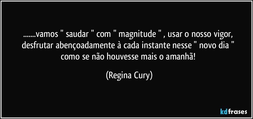 ...vamos  " saudar "   com  " magnitude " , usar o nosso vigor,  desfrutar  abençoadamente à  cada instante  nesse " novo  dia "   como se não houvesse  mais  o amanhã! (Regina Cury)