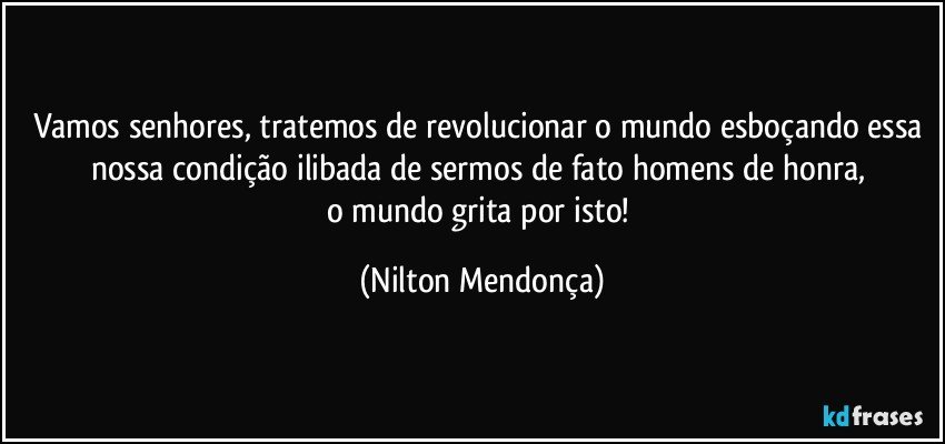 Vamos senhores, tratemos de revolucionar o mundo esboçando essa nossa condição ilibada de sermos de fato homens de honra, 
o mundo grita por isto! (Nilton Mendonça)