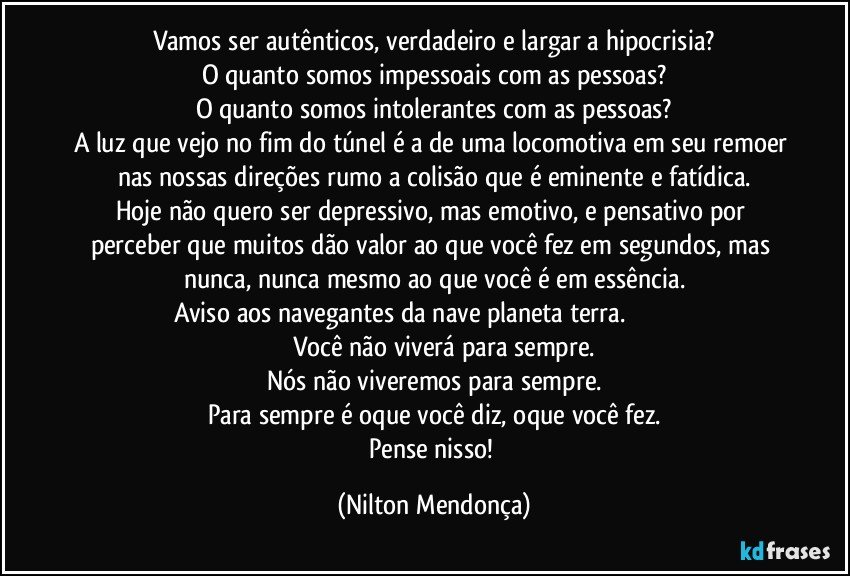 Vamos ser autênticos, verdadeiro e largar a hipocrisia?
O quanto somos impessoais com as pessoas?
O quanto somos intolerantes com as pessoas?
A luz que vejo no fim do túnel é a de uma locomotiva em seu remoer nas nossas direções rumo a colisão que é eminente e fatídica.
Hoje não quero ser depressivo, mas emotivo, e pensativo por perceber que muitos dão valor ao que você fez em segundos, mas nunca, nunca mesmo ao que você é em essência.
Aviso aos navegantes da nave planeta terra.                                                Você não viverá para sempre.
Nós não viveremos para sempre.
Para sempre é oque você diz, oque você fez.
Pense nisso! (Nilton Mendonça)