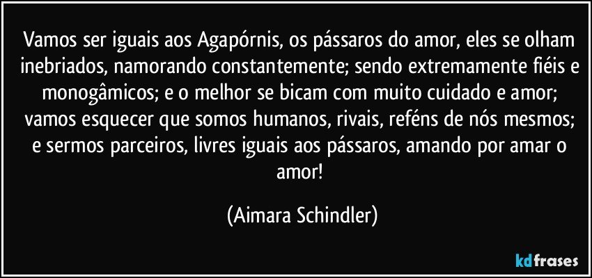 Vamos ser iguais aos Agapórnis, os pássaros do amor, eles se olham inebriados, namorando constantemente; sendo extremamente fiéis e monogâmicos;  e o melhor  se bicam com muito cuidado e amor; vamos esquecer que somos humanos, rivais, reféns de  nós mesmos; e sermos parceiros, livres iguais aos pássaros, amando por amar o amor! (Aimara Schindler)