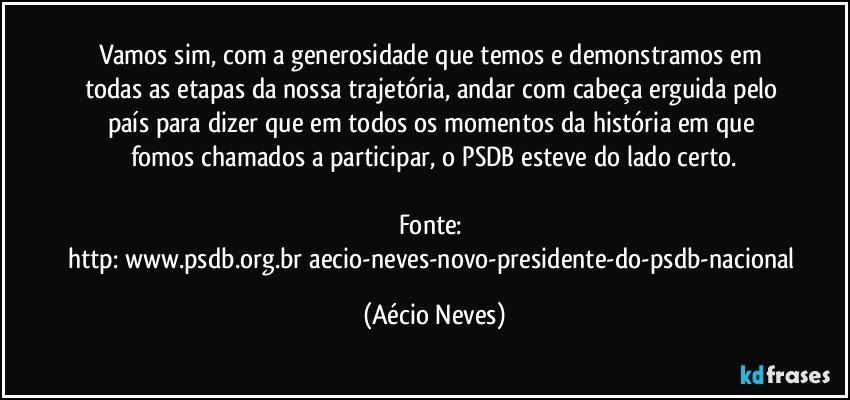Vamos sim, com a generosidade que temos e demonstramos em todas as etapas da nossa trajetória, andar com cabeça erguida pelo país para dizer que em todos os momentos da história em que fomos chamados a participar, o PSDB esteve do lado certo.

Fonte: http://www.psdb.org.br/aecio-neves-novo-presidente-do-psdb-nacional/ (Aécio Neves)