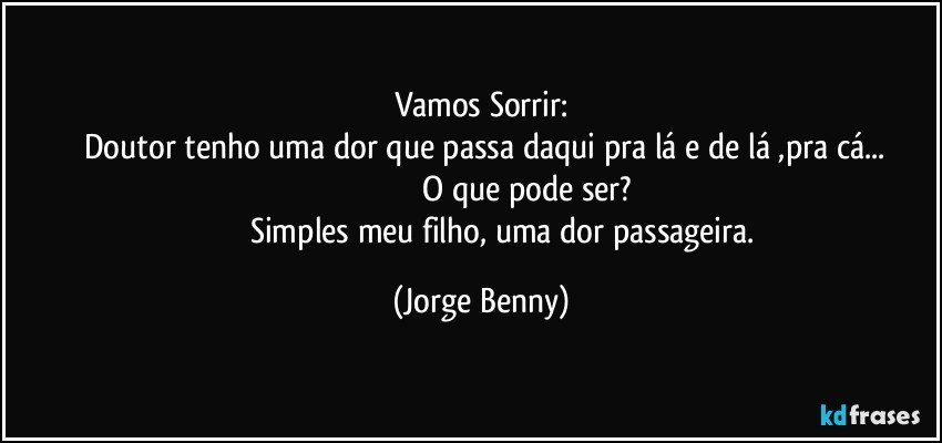 Vamos Sorrir:
      Doutor tenho uma dor que passa daqui pra lá e de lá ,pra cá... 
                                              O que pode ser? 
                       Simples meu filho, uma dor passageira. (Jorge Benny)