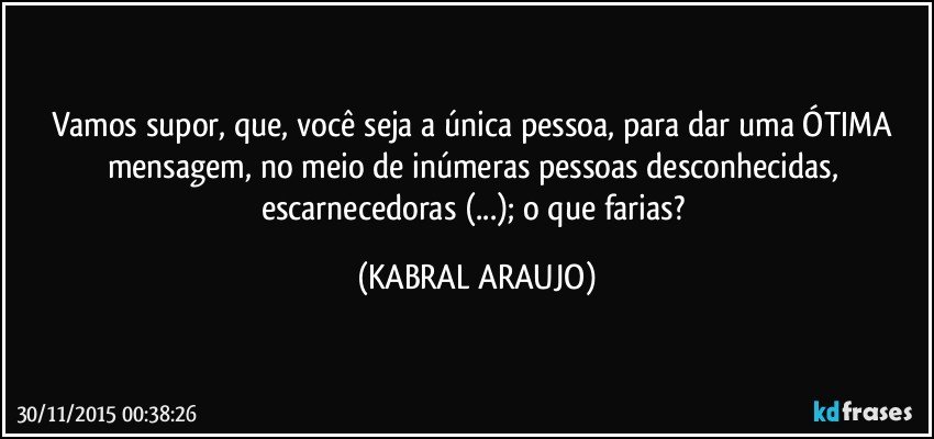 Vamos supor, que, você seja a única pessoa, para dar uma ÓTIMA mensagem, no meio de inúmeras pessoas desconhecidas, escarnecedoras (...); o que farias? (KABRAL ARAUJO)