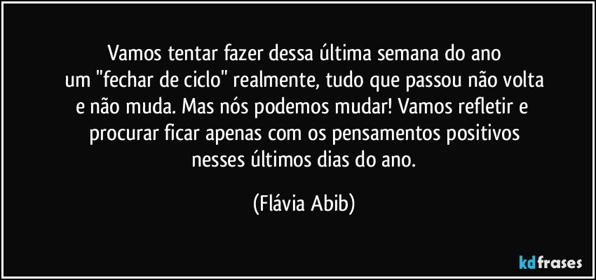 Vamos tentar fazer dessa última semana do ano
um "fechar de ciclo" realmente, tudo que passou não volta
e não muda. Mas nós podemos mudar! Vamos refletir e 
procurar ficar apenas com os pensamentos positivos
 nesses últimos dias do ano. (Flávia Abib)