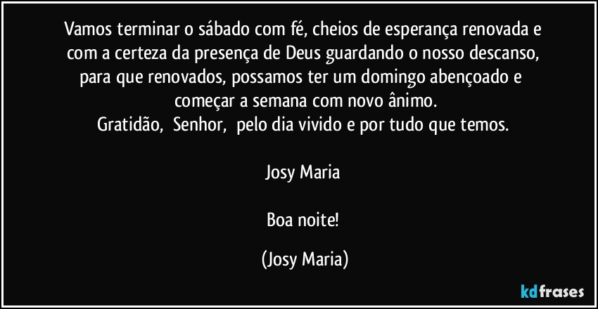 Vamos terminar o sábado com fé, cheios de esperança renovada e com a certeza da presença de Deus guardando o nosso descanso, para que renovados, possamos ter um domingo abençoado e  começar a semana com novo ânimo.
Gratidão,  Senhor,  pelo dia vivido e por tudo que temos. 

Josy Maria 

Boa noite! (Josy Maria)