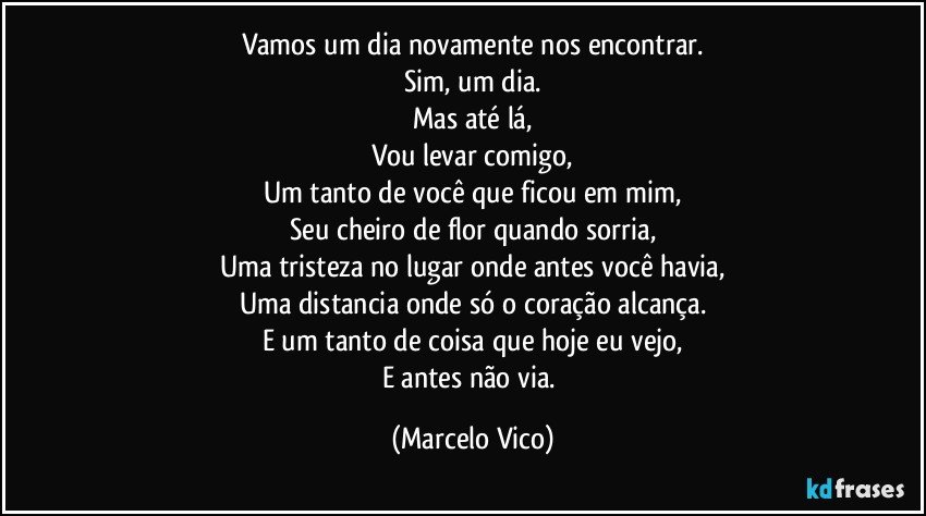 Vamos um dia novamente nos encontrar.
Sim, um dia.
Mas até lá,
Vou levar comigo,
Um tanto de você que ficou em mim,
Seu cheiro de flor quando sorria,
Uma  tristeza no lugar onde antes você havia,
Uma distancia onde só o coração alcança.
E um tanto de coisa que hoje eu vejo,
E antes não via. (Marcelo Vico)