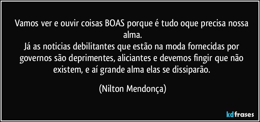 Vamos ver e ouvir coisas BOAS porque é tudo oque precisa nossa alma.
Já as noticias debilitantes que estão na moda fornecidas por governos são deprimentes, aliciantes e devemos fingir que não existem, e aí grande alma elas se dissiparão. (Nilton Mendonça)