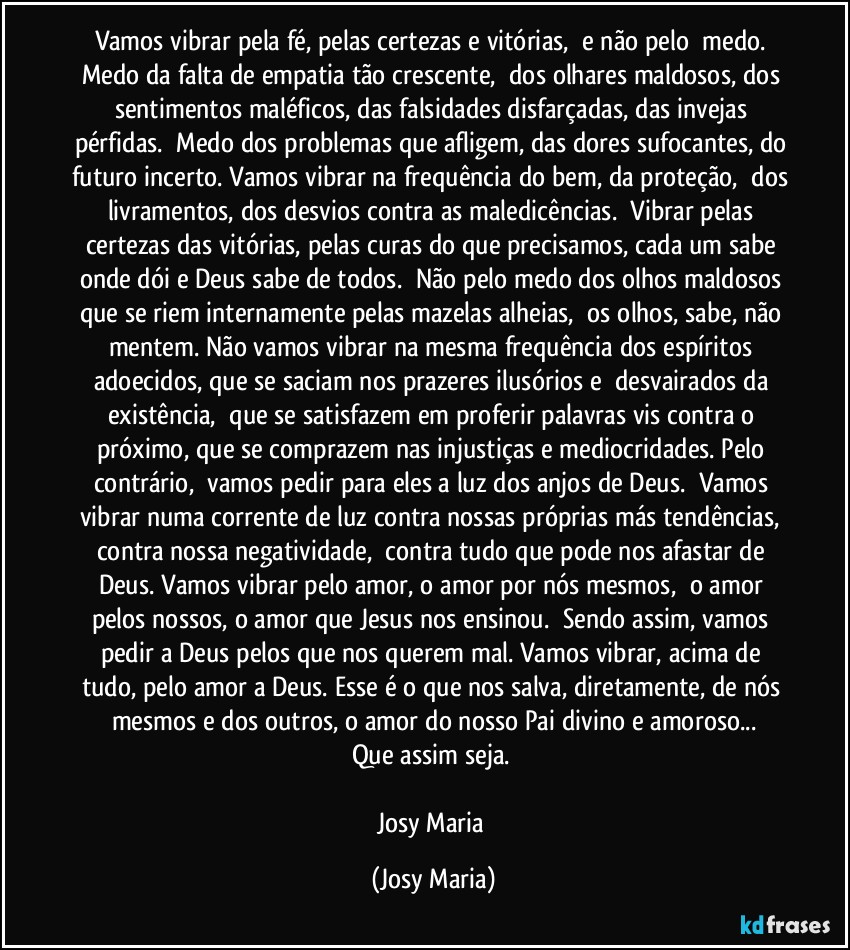 Vamos vibrar pela fé, pelas certezas e vitórias,  e não pelo  medo. Medo da falta de empatia tão crescente,  dos olhares maldosos, dos sentimentos maléficos, das falsidades disfarçadas, das invejas pérfidas.  Medo dos problemas que afligem, das dores sufocantes, do futuro incerto. Vamos vibrar na frequência do bem, da proteção,  dos livramentos, dos desvios contra as maledicências.  Vibrar pelas certezas das vitórias, pelas curas do que precisamos, cada um sabe onde dói e Deus sabe de todos.  Não pelo medo dos olhos maldosos que se riem internamente pelas mazelas alheias,  os olhos, sabe, não mentem. Não vamos vibrar na mesma frequência dos espíritos adoecidos, que se saciam nos prazeres ilusórios e  desvairados da existência,  que se satisfazem em proferir palavras vis contra o próximo, que se comprazem nas injustiças e mediocridades. Pelo contrário,  vamos pedir para eles a luz dos anjos de Deus.  Vamos vibrar numa corrente de luz contra nossas próprias más tendências, contra nossa negatividade,  contra tudo que pode nos afastar de Deus. Vamos vibrar pelo amor, o amor por nós mesmos,  o amor pelos nossos, o amor que Jesus nos ensinou.  Sendo assim, vamos pedir a Deus pelos que nos querem mal. Vamos vibrar, acima de tudo, pelo amor a Deus. Esse é o que nos salva, diretamente, de nós mesmos e dos outros, o amor do nosso Pai divino e amoroso...
Que assim seja. 

Josy Maria (Josy Maria)