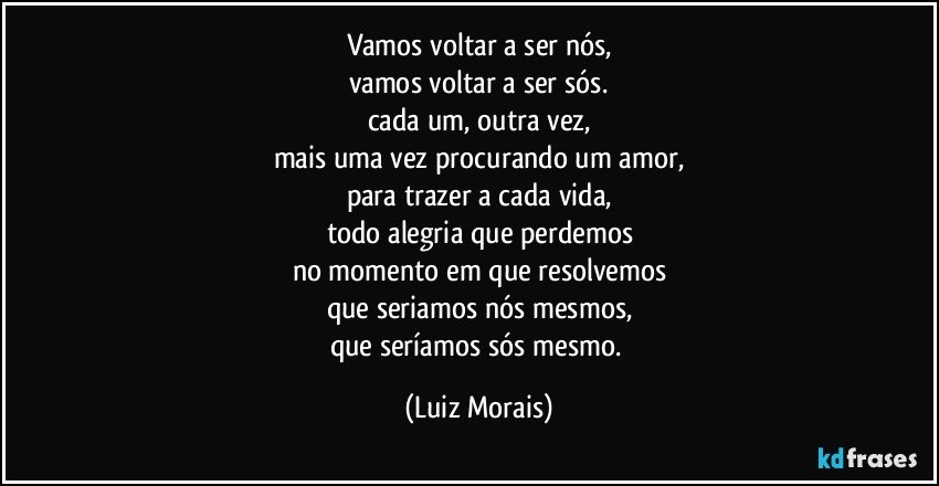vamos voltar a ser nós,
vamos voltar a ser sós.
cada um, outra vez,
mais uma vez procurando um amor,
para trazer a cada vida,
todo alegria que perdemos
no momento em que resolvemos
que seriamos nós mesmos,
que seríamos sós mesmo. (Luiz Morais)
