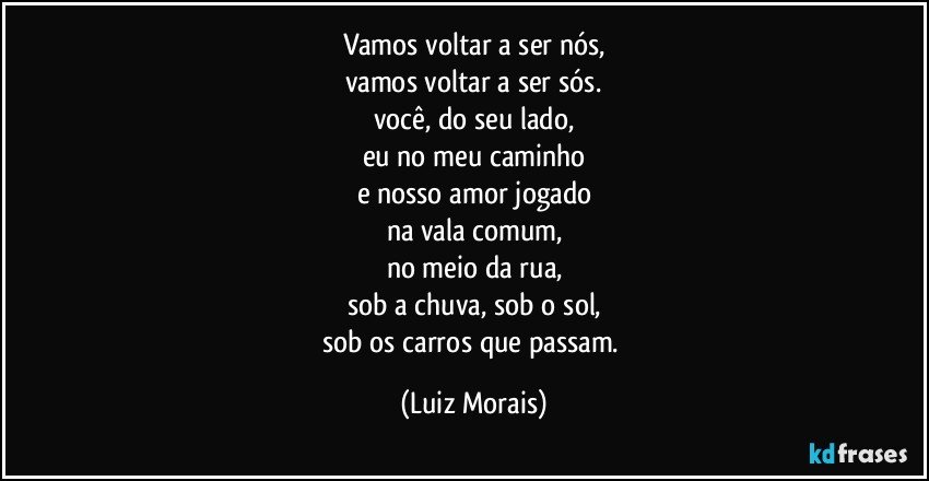 vamos voltar a ser nós,
vamos voltar a ser sós.
você, do seu lado,
eu no meu caminho
e nosso amor jogado
na vala comum,
no meio da rua,
sob a chuva, sob o sol,
sob os carros que passam. (Luiz Morais)