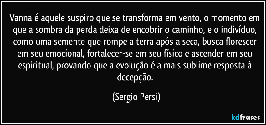 Vanna é aquele suspiro que se transforma em vento, o momento em que a sombra da perda deixa de encobrir o caminho, e o indivíduo, como uma semente que rompe a terra após a seca, busca florescer em seu emocional, fortalecer-se em seu físico e ascender em seu espiritual, provando que a evolução é a mais sublime resposta à decepção. (Sergio Persi)