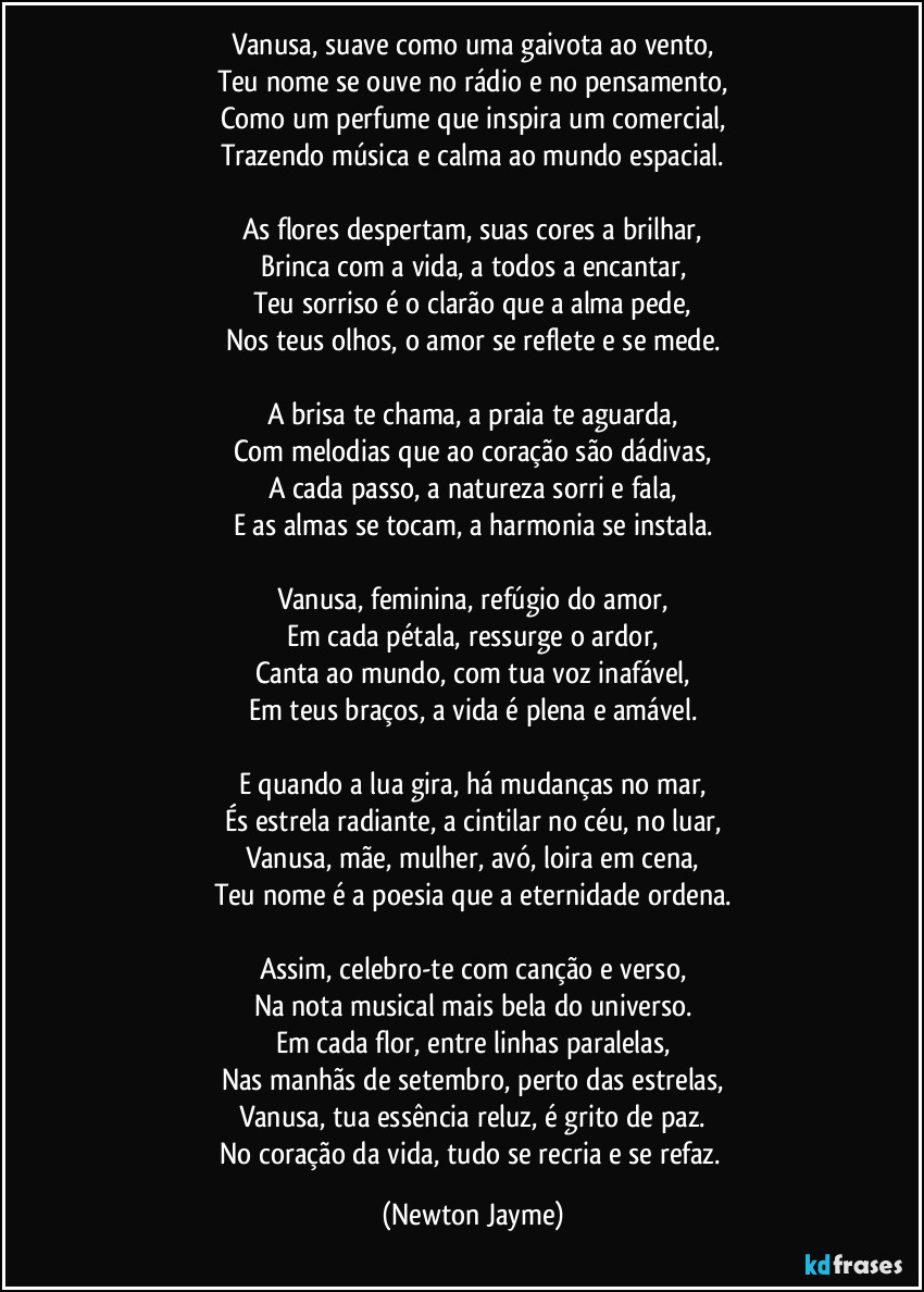 Vanusa, suave como uma gaivota ao vento,
Teu nome se ouve no rádio e no pensamento,
Como um perfume que inspira um comercial,
Trazendo música e calma ao mundo espacial.

As flores despertam, suas cores a brilhar,
Brinca com a vida, a todos a encantar,
Teu sorriso é o clarão que a alma pede,
Nos teus olhos, o amor se reflete e se mede.

A brisa te chama, a praia te aguarda,
Com melodias que ao coração são dádivas,
A cada passo, a natureza sorri e fala,
E as almas se tocam, a harmonia se instala.

Vanusa, feminina, refúgio do amor,
Em cada pétala, ressurge o ardor,
Canta ao mundo, com tua voz inafável,
Em teus braços, a vida é plena e amável.

E quando a lua gira, há mudanças no mar,
És estrela radiante, a cintilar no céu, no luar,
Vanusa, mãe, mulher, avó, loira em cena,
Teu nome é a poesia que a eternidade ordena.

Assim, celebro-te com canção e verso,
Na nota musical mais bela do universo.
Em cada flor, entre linhas paralelas,
Nas manhãs de setembro, perto das estrelas,
Vanusa, tua essência reluz, é grito de paz.
No coração da vida, tudo se recria e se refaz. (Newton Jayme)