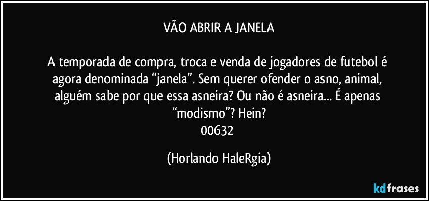 VÃO ABRIR A JANELA

A temporada de compra, troca e venda de jogadores de futebol é agora denominada “janela”. Sem querer ofender o asno, animal, alguém sabe por que essa asneira? Ou não é asneira... É apenas “modismo”? Hein?
00632 (Horlando HaleRgia)