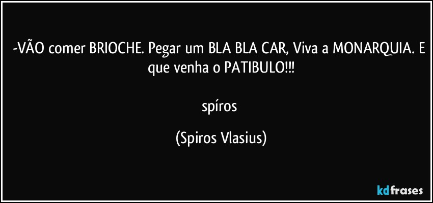 -VÃO comer BRIOCHE. Pegar um BLA BLA CAR, Viva a MONARQUIA. E que venha o PATIBULO!!!

spíros (Spiros Vlasius)