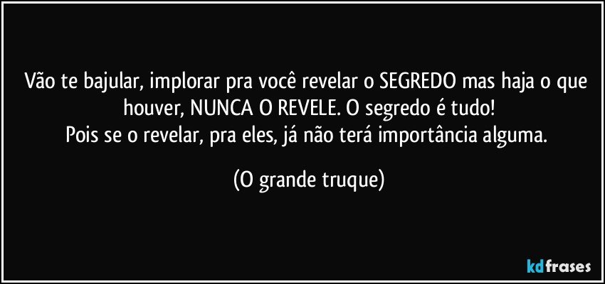 Vão te bajular, implorar pra você revelar o SEGREDO mas haja o que houver, NUNCA O REVELE. O segredo é tudo!
Pois se o revelar, pra eles, já não terá importância alguma. (O grande truque)