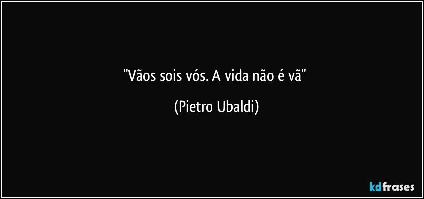 "Vãos sois vós. A vida não é vã" (Pietro Ubaldi)