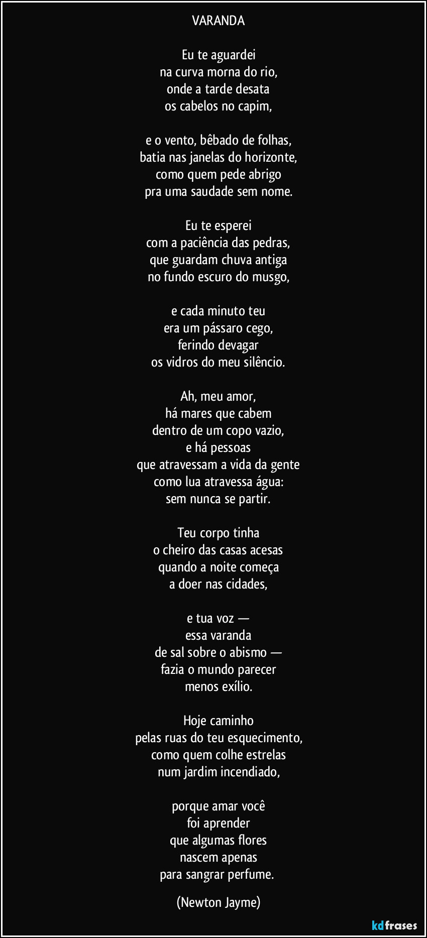 VARANDA

Eu te aguardei
na curva morna do rio,
onde a tarde desata
os cabelos no capim,

e o vento, bêbado de folhas,
batia nas janelas do horizonte,
como quem pede abrigo
pra uma saudade sem nome.

Eu te esperei
com a paciência das pedras,
que guardam chuva antiga
no fundo escuro do musgo,

e cada minuto teu
era um pássaro cego,
ferindo devagar
os vidros do meu silêncio.

Ah, meu amor,
há mares que cabem
dentro de um copo vazio,
e há pessoas
que atravessam a vida da gente
como lua atravessa água:
sem nunca se partir.

Teu corpo tinha
o cheiro das casas acesas
quando a noite começa
a doer nas cidades,

e tua voz —
essa varanda
de sal sobre o abismo —
fazia o mundo parecer
menos exílio.

Hoje caminho
pelas ruas do teu esquecimento,
como quem colhe estrelas
num jardim incendiado,

porque amar você
foi aprender
que algumas flores
nascem apenas
para sangrar perfume. (Newton Jayme)