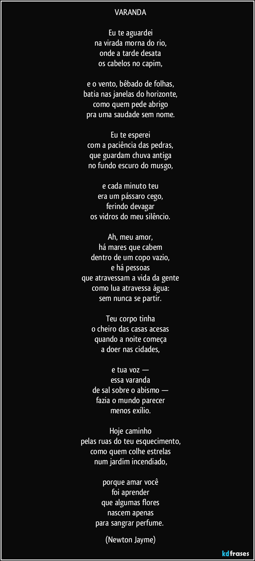 VARANDA
Eu te aguardei
na virada morna do rio,
onde a tarde desata
os cabelos no capim,
e o vento, bêbado de folhas,
batia nas janelas do horizonte,
como quem pede abrigo
pra uma saudade sem nome.
Eu te esperei
com a paciência das pedras,
que guardam chuva antiga
no fundo escuro do musgo,
e cada minuto teu
era um pássaro cego,
ferindo devagar
os vidros do meu silêncio.
Ah, meu amor,
há mares que cabem
dentro de um copo vazio,
e há pessoas
que atravessam a vida da gente
como lua atravessa água:
sem nunca se partir.
Teu corpo tinha
o cheiro das casas acesas
quando a noite começa
a doer nas cidades,
e tua voz —
essa varanda
de sal sobre o abismo —
fazia o mundo parecer
menos exílio.
Hoje caminho
pelas ruas do teu esquecimento,
como quem colhe estrelas
num jardim incendiado,
porque amar você
foi aprender
que algumas flores
nascem apenas
para sangrar perfume. (Newton Jayme)