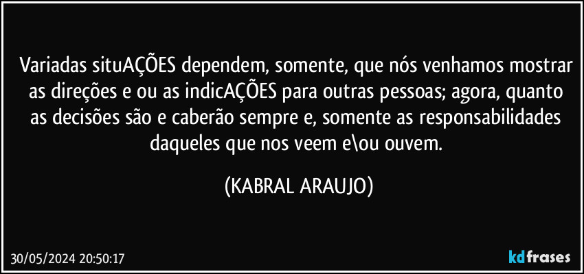 Variadas situAÇÕES dependem, somente, que nós venhamos mostrar as direções e/ou as indicAÇÕES para outras pessoas; agora, quanto as decisões são e caberão sempre e, somente as responsabilidades daqueles que nos veem e\ou ouvem. (KABRAL ARAUJO)