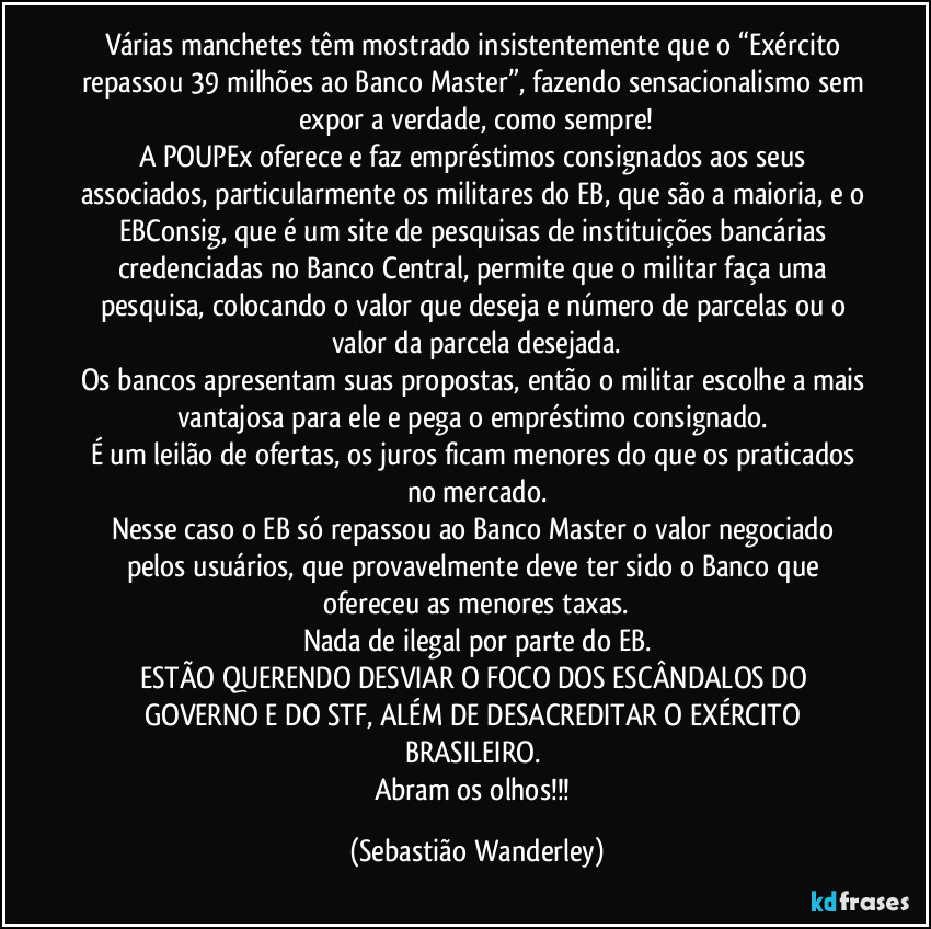 Várias manchetes têm mostrado insistentemente que o “Exército repassou 39 milhões ao Banco Master”, fazendo sensacionalismo sem expor a verdade, como sempre!
A POUPEx oferece e faz empréstimos consignados aos seus associados, particularmente os militares do EB, que são a maioria, e o EBConsig, que é um site de pesquisas de instituições bancárias credenciadas no Banco Central, permite que o militar faça uma pesquisa, colocando o valor que deseja e número de parcelas ou o valor da parcela desejada.
Os bancos apresentam suas propostas, então o militar escolhe a mais vantajosa para ele e pega o empréstimo consignado. 
É um leilão de ofertas, os juros ficam menores do que os praticados no mercado.
Nesse caso o EB só repassou ao Banco Master o valor negociado pelos usuários, que provavelmente deve ter sido o Banco que ofereceu as menores taxas.
Nada de ilegal por parte do EB.
ESTÃO QUERENDO DESVIAR O FOCO DOS ESCÂNDALOS DO GOVERNO E DO STF, ALÉM DE DESACREDITAR O EXÉRCITO BRASILEIRO. 
Abram os olhos!!! (Sebastião Wanderley)