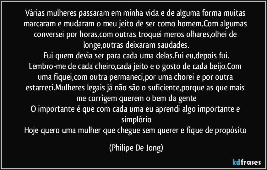 Vàrias mulheres passaram em minha vida e de alguma forma muitas marcaram e mudaram o meu jeito de ser como homem.Com algumas conversei por horas,com outras troquei meros olhares,olhei de longe,outras deixaram saudades.
Fui quem devia ser para cada uma delas.Fui eu,depois fui.
Lembro-me de cada cheiro,cada jeito e o gosto de cada beijo.Com uma fiquei,com outra permaneci,por uma chorei e por outra estarreci.Mulheres legais já não são o suficiente,porque as que mais me corrigem querem o bem da gente
O importante é que com cada uma eu aprendi algo importante e simplório
Hoje quero uma mulher que chegue sem querer e fique de propósito (Philipe De Jong)