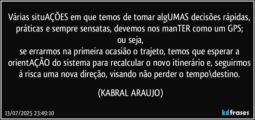 Várias situAÇÕES em que temos de tomar algUMAS decisões rápidas, práticas e sempre sensatas, devemos nos manTER como um GPS; 
ou seja,
se errarmos na primeira ocasião o trajeto, temos que esperar a orientAÇÃO do sistema para recalcular o novo itinerário e, seguirmos à risca uma nova direção, visando não perder o tempo\destino. (KABRAL ARAUJO)