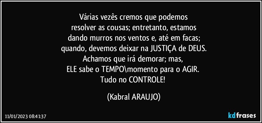 Várias vezês cremos que podemos
resolver as cousas; entretanto, estamos
dando murros nos ventos e, até em facas;
quando, devemos deixar na JUSTIÇA de DEUS.
Achamos que irá demorar; mas, 
ELE sabe o TEMPO\momento para o AGIR. 
Tudo no CONTROLE! (KABRAL ARAUJO)