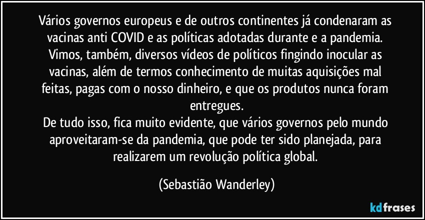 Vários governos europeus e de outros continentes já condenaram as vacinas anti COVID e as políticas adotadas durante e a pandemia. Vimos, também, diversos vídeos de políticos fingindo inocular as vacinas, além de termos conhecimento de muitas aquisições mal feitas, pagas com o nosso dinheiro, e que os produtos nunca foram entregues.
De tudo isso, fica muito evidente, que vários governos pelo mundo aproveitaram-se da pandemia, que pode ter sido planejada, para realizarem um revolução política global. (Sebastião Wanderley)