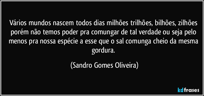 Vários mundos nascem todos dias milhões trilhões, bilhões, zilhões porém não temos poder pra comungar de tal verdade ou seja pelo menos pra nossa espécie a esse que o sal comunga cheio da mesma gordura. (Sandro Gomes Oliveira)