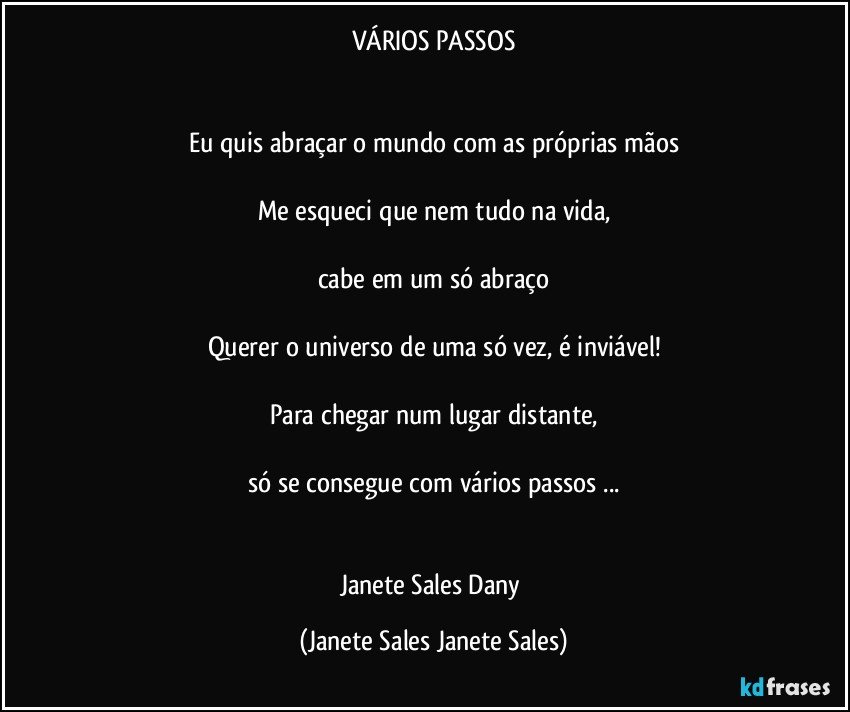 VÁRIOS PASSOS


Eu quis abraçar o mundo com as próprias mãos

Me esqueci que nem tudo na vida,

cabe em um só abraço

Querer o universo de uma só vez, é inviável!

Para chegar num lugar distante,

só se consegue com vários passos ...


Janete Sales Dany (Janete Sales Janete Sales)