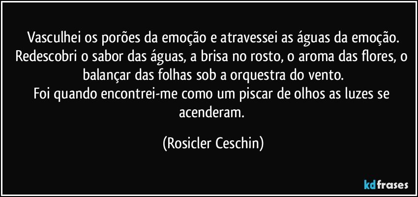 Vasculhei os porões da emoção e atravessei as águas da emoção.
Redescobri o sabor das águas, a brisa no rosto, o aroma das flores, o balançar das folhas sob a orquestra do vento.
Foi quando encontrei-me como um piscar de olhos as luzes se acenderam. (Rosicler Ceschin)