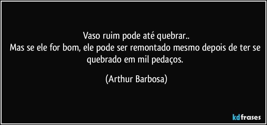 Vaso ruim pode até quebrar..
Mas se ele for bom, ele pode ser remontado mesmo depois de ter se quebrado em mil pedaços. (Arthur Barbosa)