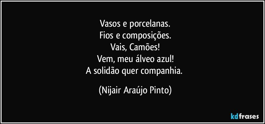 Vasos e porcelanas.
Fios e composições.
Vais, Camões!
Vem, meu álveo azul!
A solidão quer companhia. (Nijair Araújo Pinto)